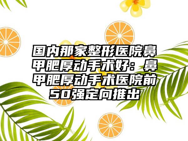 国内那家整形医院鼻甲肥厚动手术好：鼻甲肥厚动手术医院前50强定向推出