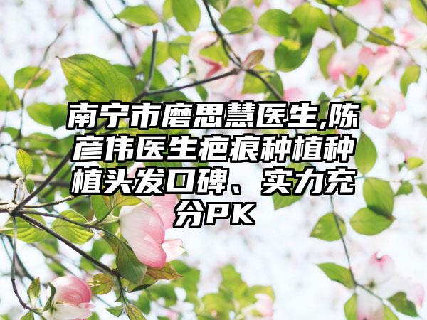 南宁市磨思慧医生,陈彦伟医生疤痕种植种植头发口碑、实力充分PK