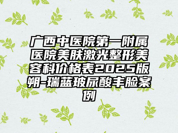 广西中医院第一附属医院美肤激光整形美容科价格表2025版朔-瑞蓝玻尿酸丰脸案例