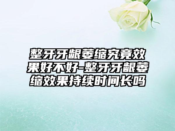 整牙牙龈萎缩究竟效果好不好-整牙牙龈萎缩效果持续时间长吗
