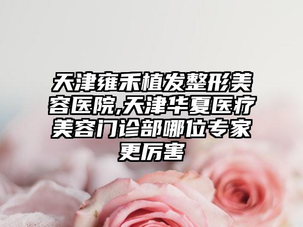 天津雍禾植发整形美容医院,天津华夏医疗美容门诊部哪位专家更厉害