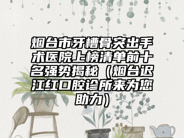 烟台市牙槽骨突出手术医院上榜清单前十名强势揭秘（烟台迟江红口腔诊所来为您助力）
