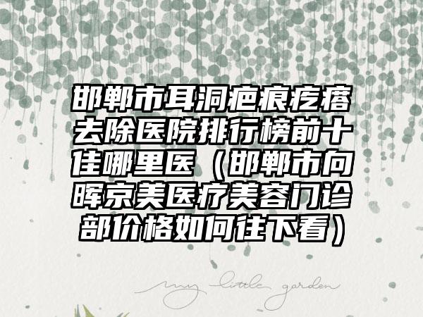 邯郸市耳洞疤痕疙瘩去除医院排行榜前十佳哪里医（邯郸市向晖京美医疗美容门诊部价格如何往下看）