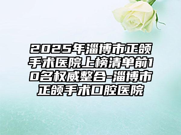 2025年淄博市正颌手术医院上榜清单前10名权威整合-淄博市正颌手术口腔医院