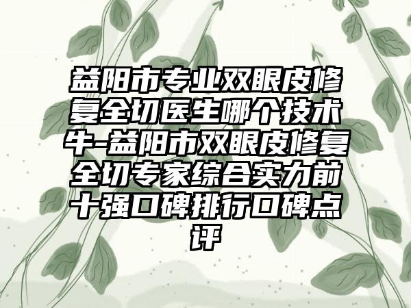 益阳市专业双眼皮修复全切医生哪个技术牛-益阳市双眼皮修复全切专家综合实力前十强口碑排行口碑点评