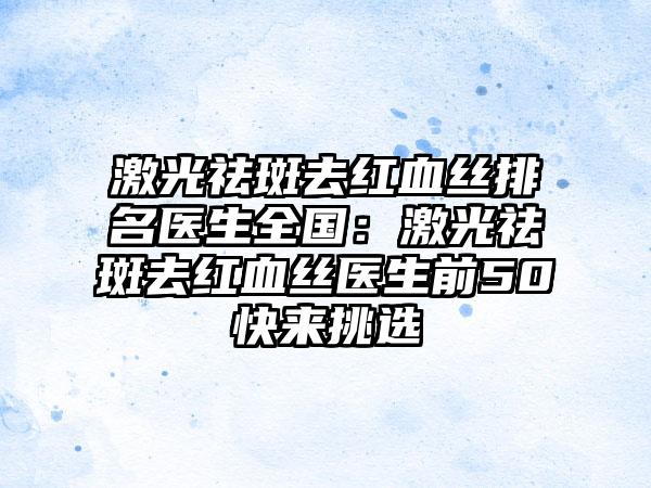 激光祛斑去红血丝排名医生全国：激光祛斑去红血丝医生前50快来挑选