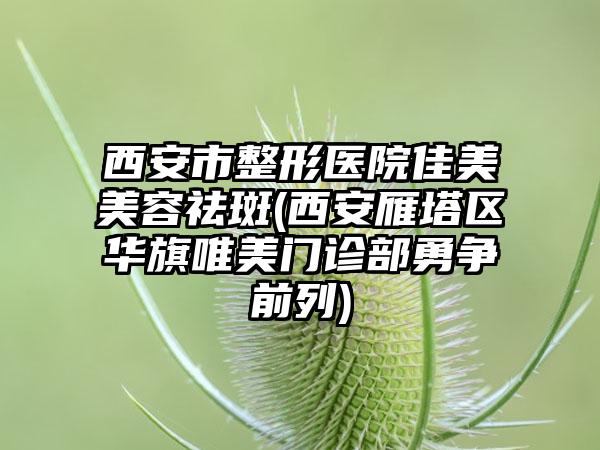 西安市整形医院佳美美容祛斑(西安雁塔区华旗唯美门诊部勇争前列)