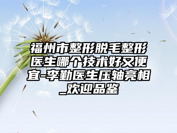 福州市整形脱毛整形医生哪个技术好又便宜-李勤医生压轴亮相_欢迎品鉴