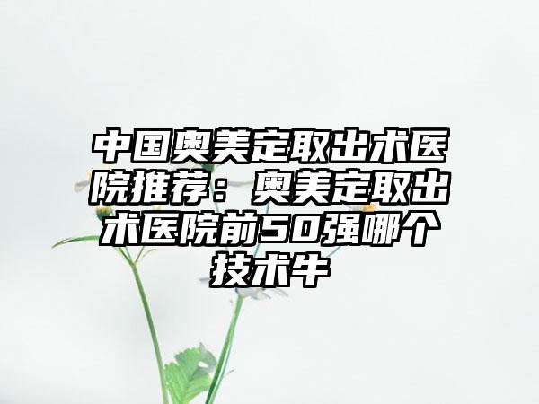 中国奥美定取出术医院推荐：奥美定取出术医院前50强哪个技术牛