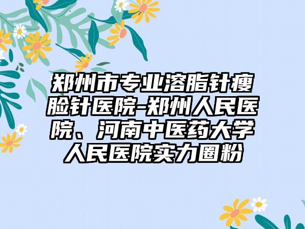 郑州市专业溶脂针瘦脸针医院-郑州人民医院、河南中医药大学人民医院实力圈粉