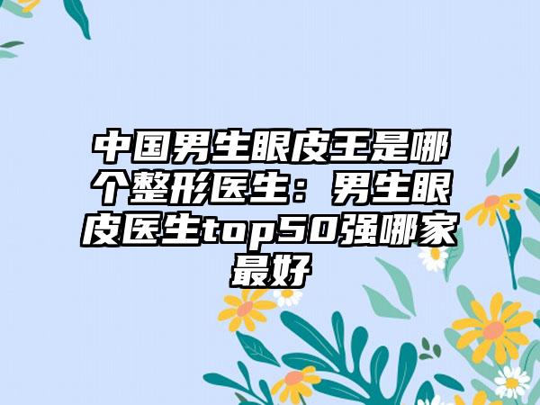 中国男生眼皮王是哪个整形医生：男生眼皮医生top50强哪家最好