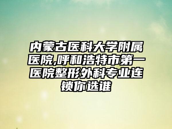 内蒙古医科大学附属医院,呼和浩特市第一医院整形外科专业连锁你选谁
