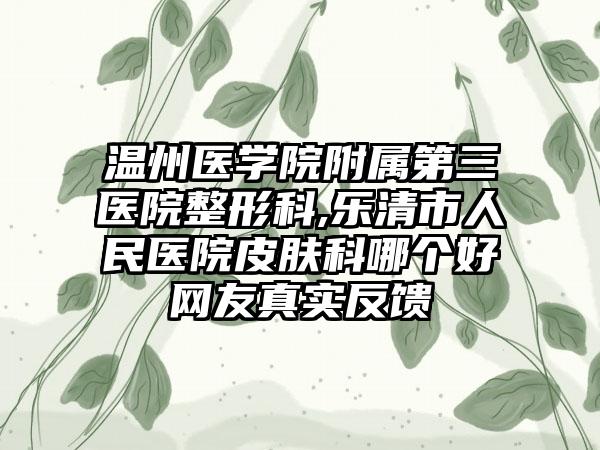 温州医学院附属第三医院整形科,乐清市人民医院皮肤科哪个好网友真实反馈