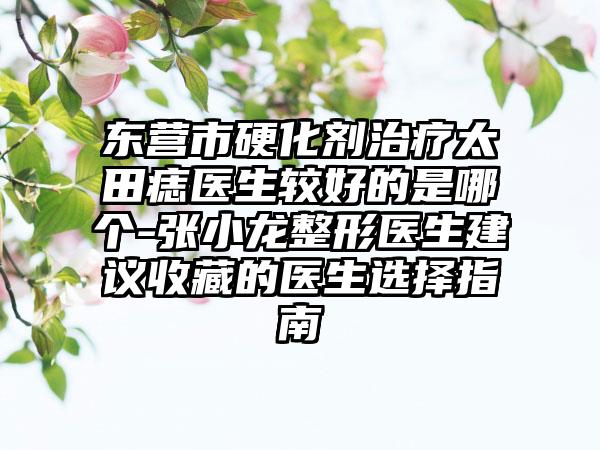 东营市硬化剂治疗太田痣医生较好的是哪个-张小龙整形医生建议收藏的医生选择指南