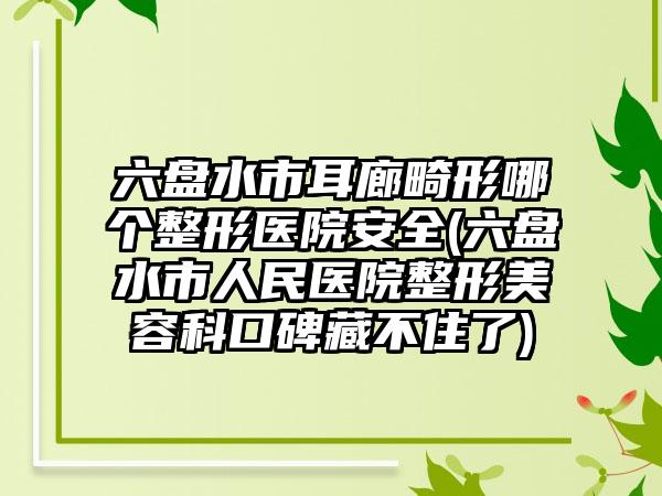 六盘水市耳廊畸形哪个整形医院安全(六盘水市人民医院整形美容科口碑藏不住了)