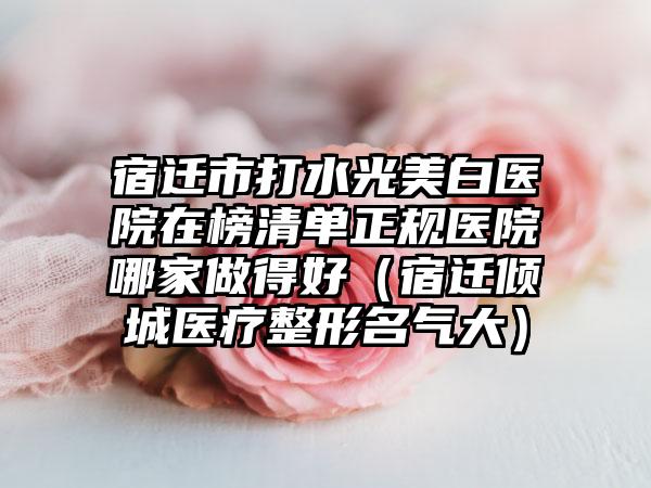 宿迁市打水光美白医院在榜清单正规医院哪家做得好（宿迁倾城医疗整形名气大）