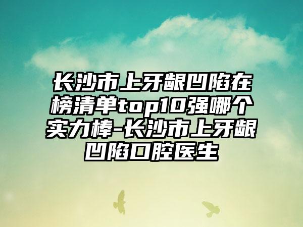 长沙市上牙龈凹陷在榜清单top10强哪个实力棒-长沙市上牙龈凹陷口腔医生