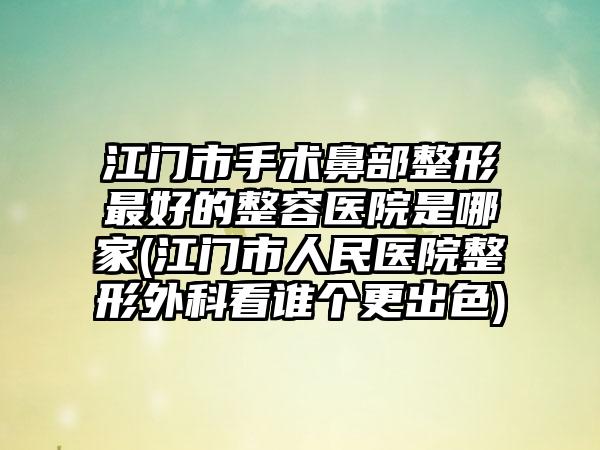 江门市手术鼻部整形最好的整容医院是哪家(江门市人民医院整形外科看谁个更出色)