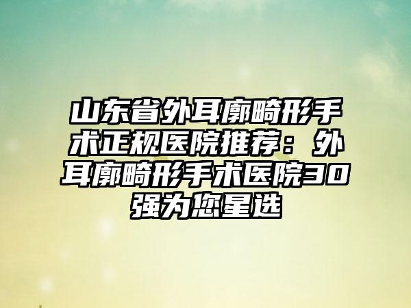 山东省外耳廓畸形手术正规医院推荐：外耳廓畸形手术医院30强为您星选