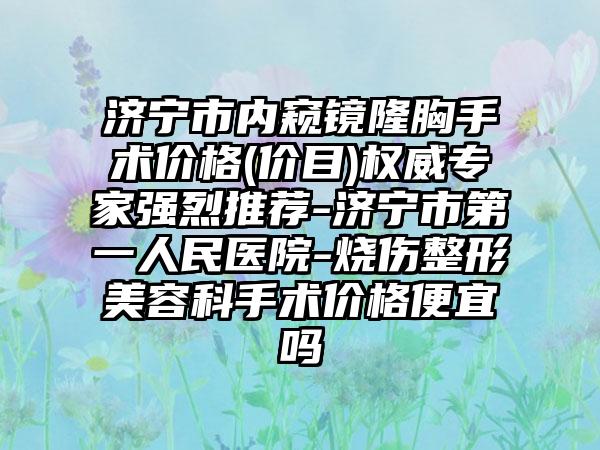 济宁市内窥镜隆胸手术价格(价目)权威专家强烈推荐-济宁市第一人民医院-烧伤整形美容科手术价格便宜吗