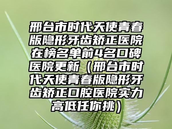 邢台市时代天使青春版隐形牙齿矫正医院在榜名单前4名口碑医院更新（邢台市时代天使青春版隐形牙齿矫正口腔医院实力高低任你挑）