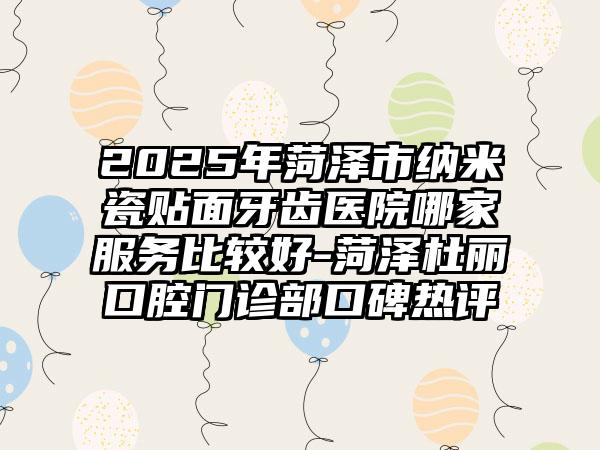 2025年菏泽市纳米瓷贴面牙齿医院哪家服务比较好-菏泽杜丽口腔门诊部口碑热评