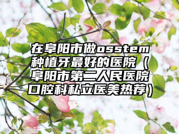 在阜阳市做osstem种植牙最好的医院（阜阳市第二人民医院口腔科私立医美热荐）