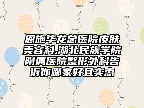 恩施华龙总医院皮肤美容科,湖北民族学院附属医院整形外科告诉你哪家好且实惠
