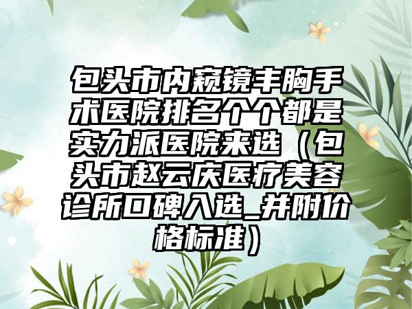 包头市内窥镜丰胸手术医院排名个个都是实力派医院来选（包头市赵云庆医疗美容诊所口碑入选_并附价格标准）