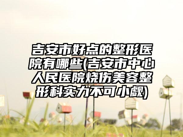 吉安市好点的整形医院有哪些(吉安市中心人民医院烧伤美容整形科实力不可小觑)