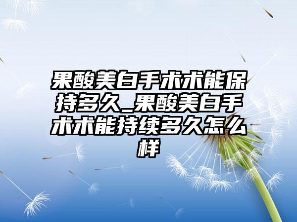果酸美白手术术能保持多久_果酸美白手术术能持续多久怎么样