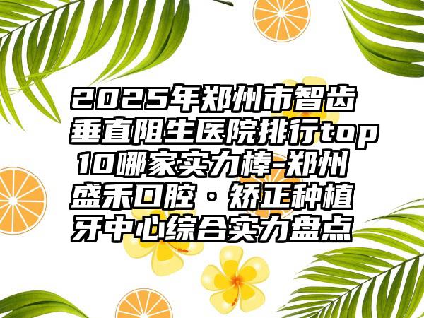 2025年郑州市智齿垂直阻生医院排行top10哪家实力棒-郑州盛禾口腔·矫正种植牙中心综合实力盘点