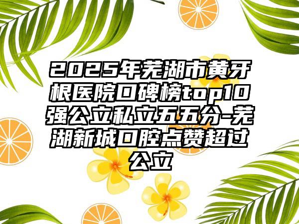 2025年芜湖市黄牙根医院口碑榜top10强公立私立五五分-芜湖新城口腔点赞超过公立