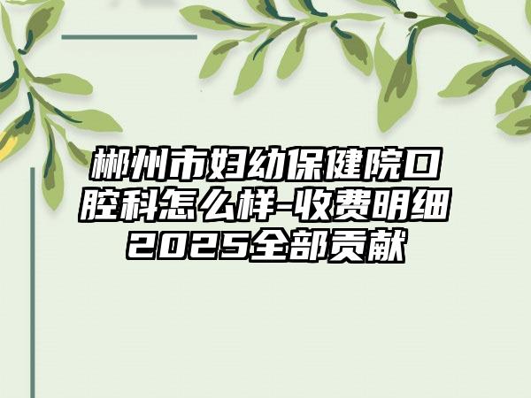 郴州市妇幼保健院口腔科怎么样-收费明细2025全部贡献