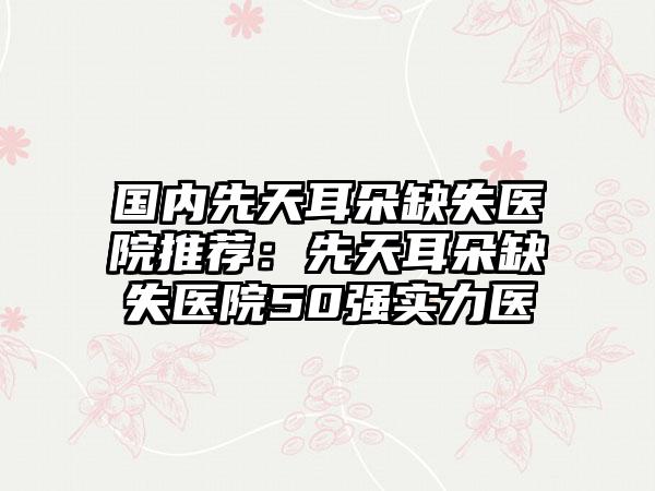 国内先天耳朵缺失医院推荐：先天耳朵缺失医院50强实力医