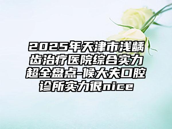 2025年天津市浅龋齿治疗医院综合实力超全盘点-候大夫口腔诊所实力很nice
