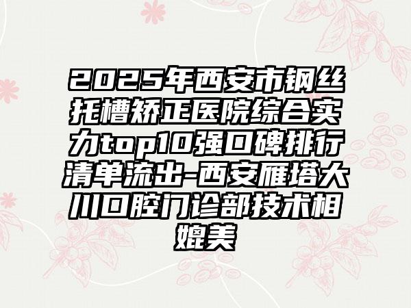 2025年西安市钢丝托槽矫正医院综合实力top10强口碑排行清单流出-西安雁塔大川口腔门诊部技术相媲美