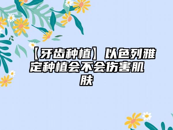【牙齿种植】以色列雅定种植会不会伤害肌肤