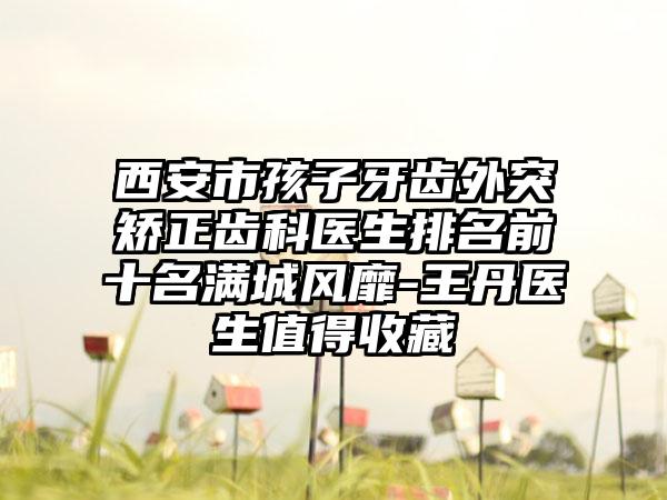 西安市孩子牙齿外突矫正齿科医生排名前十名满城风靡-王丹医生值得收藏
