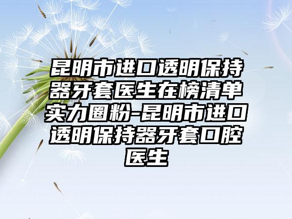 昆明市进口透明保持器牙套医生在榜清单实力圈粉-昆明市进口透明保持器牙套口腔医生