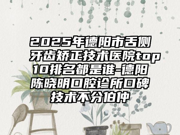 2025年德阳市舌侧牙齿矫正技术医院top10排名都是谁-德阳陈晓明口腔诊所口碑技术不分伯仲