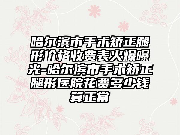 哈尔滨市手术矫正腿形价格收费表火爆曝光-哈尔滨市手术矫正腿形医院花费多少钱算正常