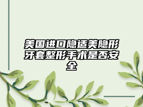 美国进口隐适美隐形牙套整形手术是否安全