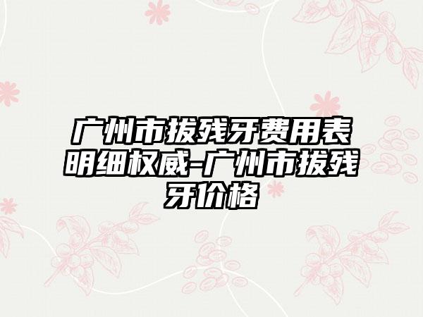 广州市拔残牙费用表明细权威-广州市拔残牙价格