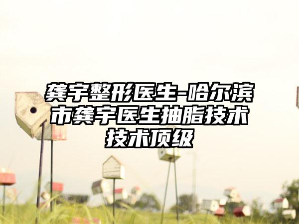 龚宇整形医生-哈尔滨市龚宇医生抽脂技术技术顶级