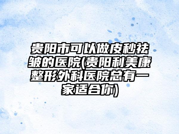 贵阳市可以做皮秒祛皱的医院(贵阳利美康整形外科医院总有一家适合你)