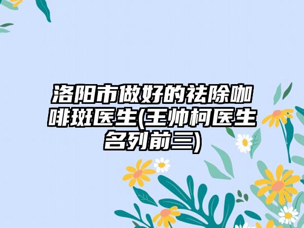 洛阳市做好的祛除咖啡斑医生(王帅柯医生名列前三)