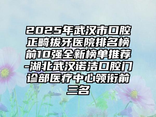 2025年武汉市口腔正畸拔牙医院排名榜前10强全新榜单推荐-湖北武汉诺洁口腔门诊部医疗中心领衔前三名