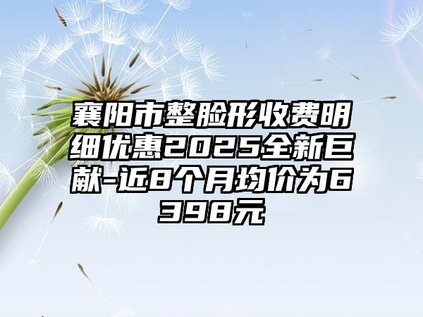 襄阳市整脸形收费明细优惠2025全新巨献-近8个月均价为6398元