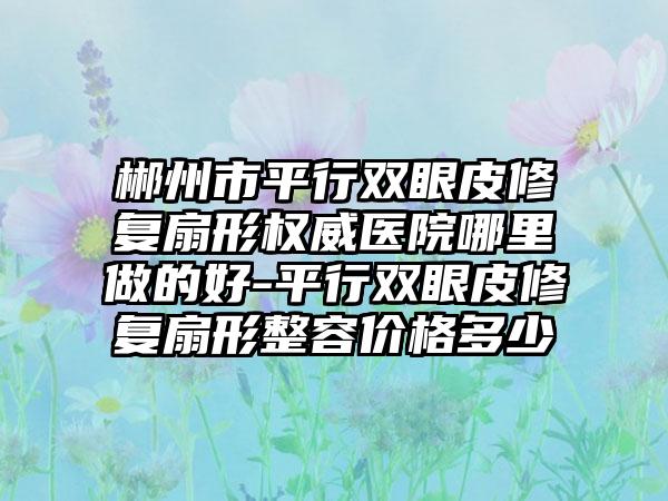 郴州市平行双眼皮修复扇形权威医院哪里做的好-平行双眼皮修复扇形整容价格多少